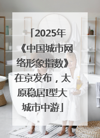 2025年《中国城市网络形象指数》在京发布，太原稳居I型大城市中游
