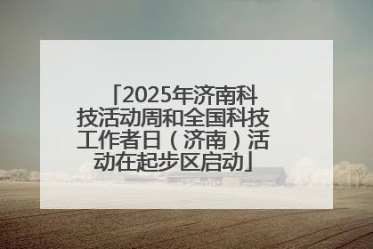 2025年济南科技活动周和全国科技工作者日（济南）活动在起步区启动