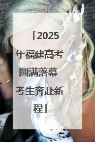 2025年福建高考圆满落幕 考生奔赴新程