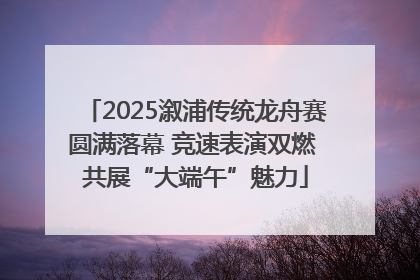 2025溆浦传统龙舟赛圆满落幕 竞速表演双燃 共展“大端午”魅力