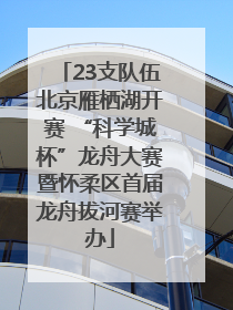 23支队伍北京雁栖湖开赛 “科学城杯”龙舟大赛暨怀柔区首届龙舟拔河赛举办