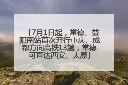 7月1日起，常德、益阳南站首次开行重庆、成都方向高铁13趟，常德可直达西安、太原