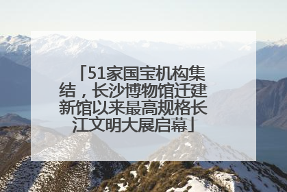 51家国宝机构集结，长沙博物馆迁建新馆以来最高规格长江文明大展启幕