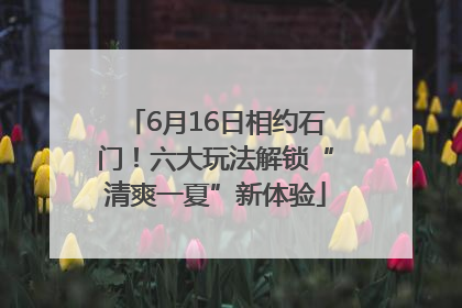 6月16日相约石门！六大玩法解锁“清爽一夏”新体验