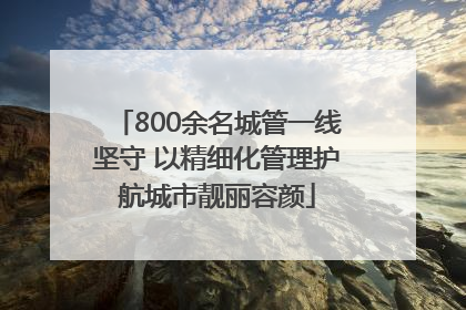 800余名城管一线坚守 以精细化管理护航城市靓丽容颜
